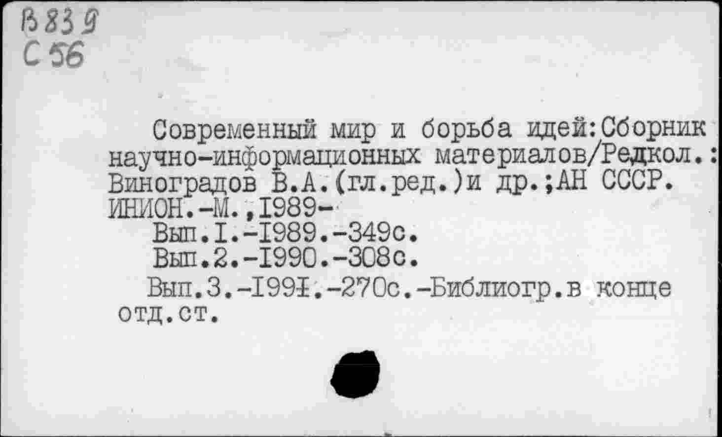 ﻿&8№ С 56
Современный мир и борьба идей:Сборник научно-информационных материалов/Редкол.: Виноградов В.А.(гл.ред.)и др.;АН СССР. ИНИ0Н.-М..1989-
Вып.1.-1989.-349с.
Выл.2.-1990.-308с.
Вып.3.-1991.-270с.-Библиогр.в конце отд.ст.